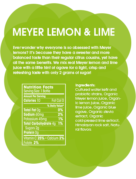 Meyer Lemon & Lime - Ever wonder why everyone is so obsessed with Meyer lemons? It’s because they have a sweeter and more balanced taste than their regular citrus cousins. We mix them with a little hint of agave for a light, crisp and refreshing taste with only 2 grams of sugar! It doesn’t hurt that they are good for the liver and for cleansing, but now those Meyers are just showing off.